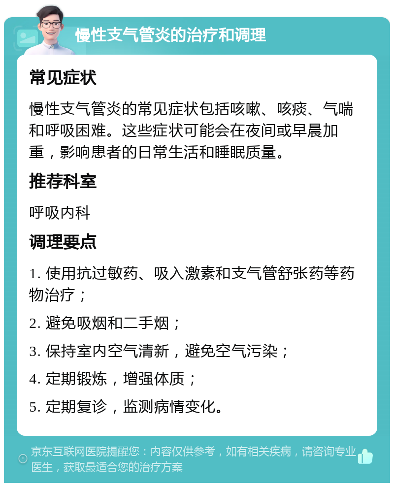 慢性支气管炎的治疗和调理 常见症状 慢性支气管炎的常见症状包括咳嗽、咳痰、气喘和呼吸困难。这些症状可能会在夜间或早晨加重，影响患者的日常生活和睡眠质量。 推荐科室 呼吸内科 调理要点 1. 使用抗过敏药、吸入激素和支气管舒张药等药物治疗； 2. 避免吸烟和二手烟； 3. 保持室内空气清新，避免空气污染； 4. 定期锻炼，增强体质； 5. 定期复诊，监测病情变化。