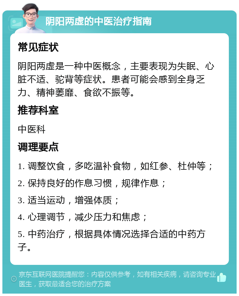 阴阳两虚的中医治疗指南 常见症状 阴阳两虚是一种中医概念，主要表现为失眠、心脏不适、驼背等症状。患者可能会感到全身乏力、精神萎靡、食欲不振等。 推荐科室 中医科 调理要点 1. 调整饮食，多吃温补食物，如红参、杜仲等； 2. 保持良好的作息习惯，规律作息； 3. 适当运动，增强体质； 4. 心理调节，减少压力和焦虑； 5. 中药治疗，根据具体情况选择合适的中药方子。