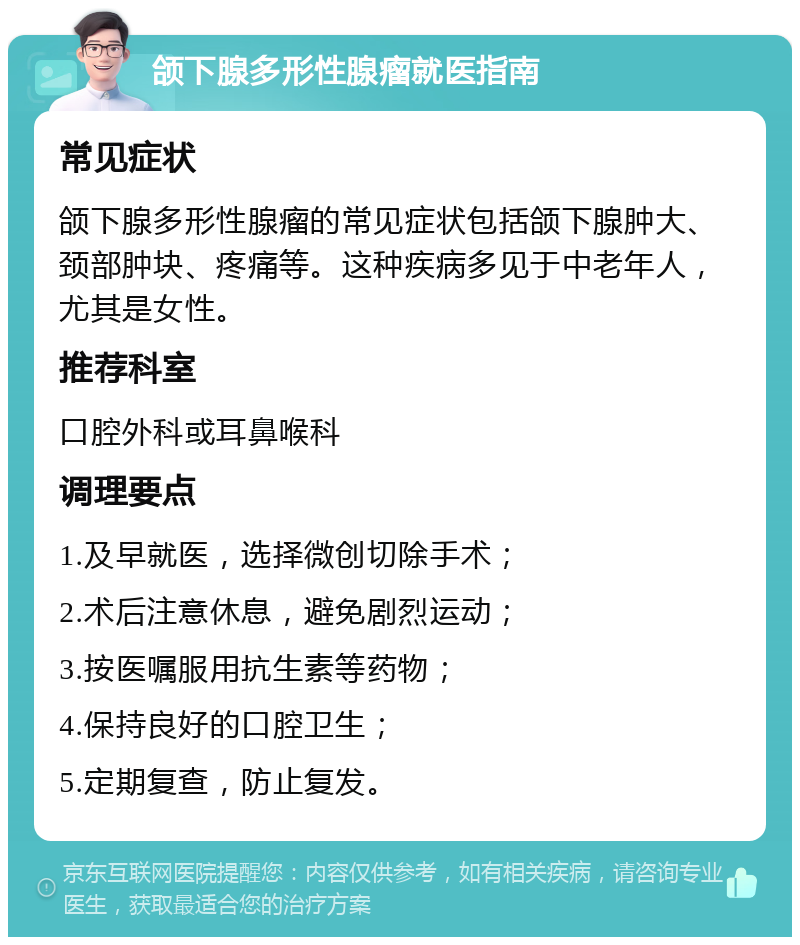 颌下腺多形性腺瘤就医指南 常见症状 颌下腺多形性腺瘤的常见症状包括颌下腺肿大、颈部肿块、疼痛等。这种疾病多见于中老年人，尤其是女性。 推荐科室 口腔外科或耳鼻喉科 调理要点 1.及早就医，选择微创切除手术； 2.术后注意休息，避免剧烈运动； 3.按医嘱服用抗生素等药物； 4.保持良好的口腔卫生； 5.定期复查，防止复发。