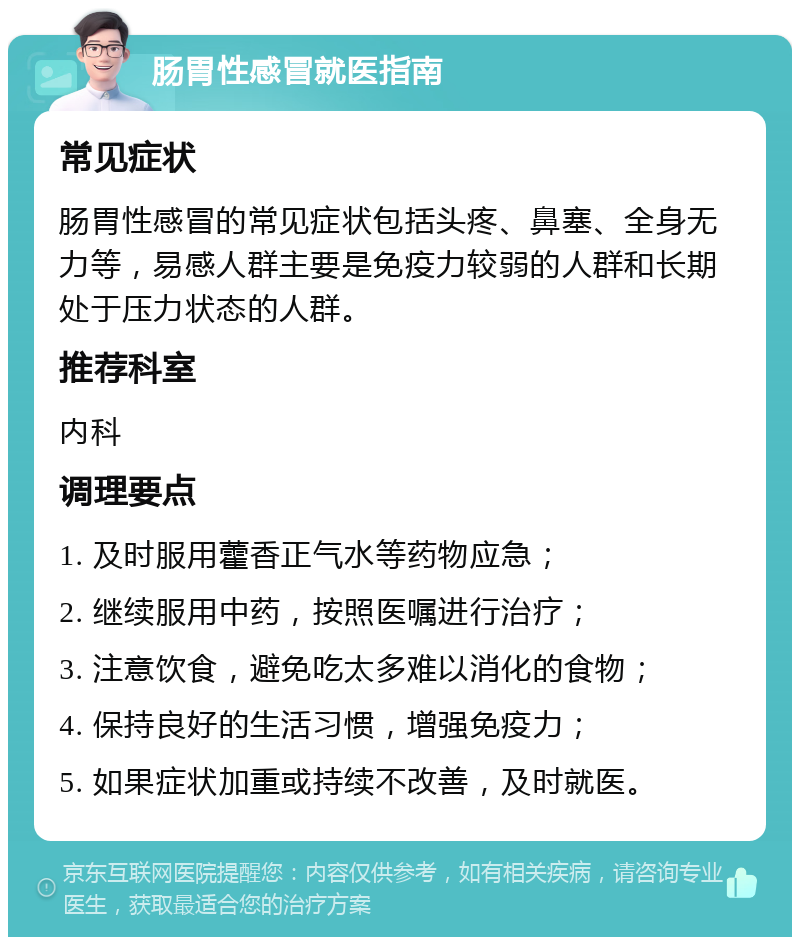 肠胃性感冒就医指南 常见症状 肠胃性感冒的常见症状包括头疼、鼻塞、全身无力等，易感人群主要是免疫力较弱的人群和长期处于压力状态的人群。 推荐科室 内科 调理要点 1. 及时服用藿香正气水等药物应急； 2. 继续服用中药，按照医嘱进行治疗； 3. 注意饮食，避免吃太多难以消化的食物； 4. 保持良好的生活习惯，增强免疫力； 5. 如果症状加重或持续不改善，及时就医。