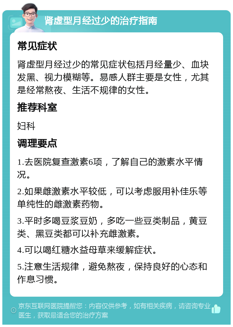 肾虚型月经过少的治疗指南 常见症状 肾虚型月经过少的常见症状包括月经量少、血块发黑、视力模糊等。易感人群主要是女性，尤其是经常熬夜、生活不规律的女性。 推荐科室 妇科 调理要点 1.去医院复查激素6项，了解自己的激素水平情况。 2.如果雌激素水平较低，可以考虑服用补佳乐等单纯性的雌激素药物。 3.平时多喝豆浆豆奶，多吃一些豆类制品，黄豆类、黑豆类都可以补充雌激素。 4.可以喝红糖水益母草来缓解症状。 5.注意生活规律，避免熬夜，保持良好的心态和作息习惯。