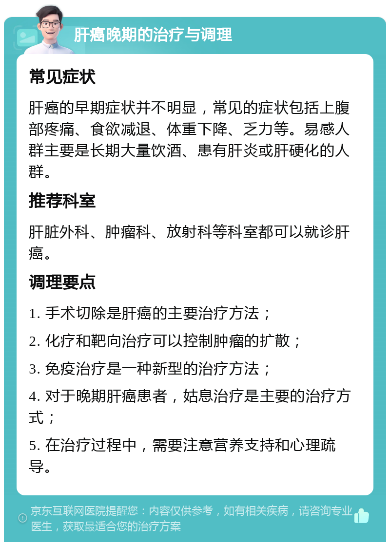 肝癌晚期的治疗与调理 常见症状 肝癌的早期症状并不明显，常见的症状包括上腹部疼痛、食欲减退、体重下降、乏力等。易感人群主要是长期大量饮酒、患有肝炎或肝硬化的人群。 推荐科室 肝脏外科、肿瘤科、放射科等科室都可以就诊肝癌。 调理要点 1. 手术切除是肝癌的主要治疗方法； 2. 化疗和靶向治疗可以控制肿瘤的扩散； 3. 免疫治疗是一种新型的治疗方法； 4. 对于晚期肝癌患者，姑息治疗是主要的治疗方式； 5. 在治疗过程中，需要注意营养支持和心理疏导。