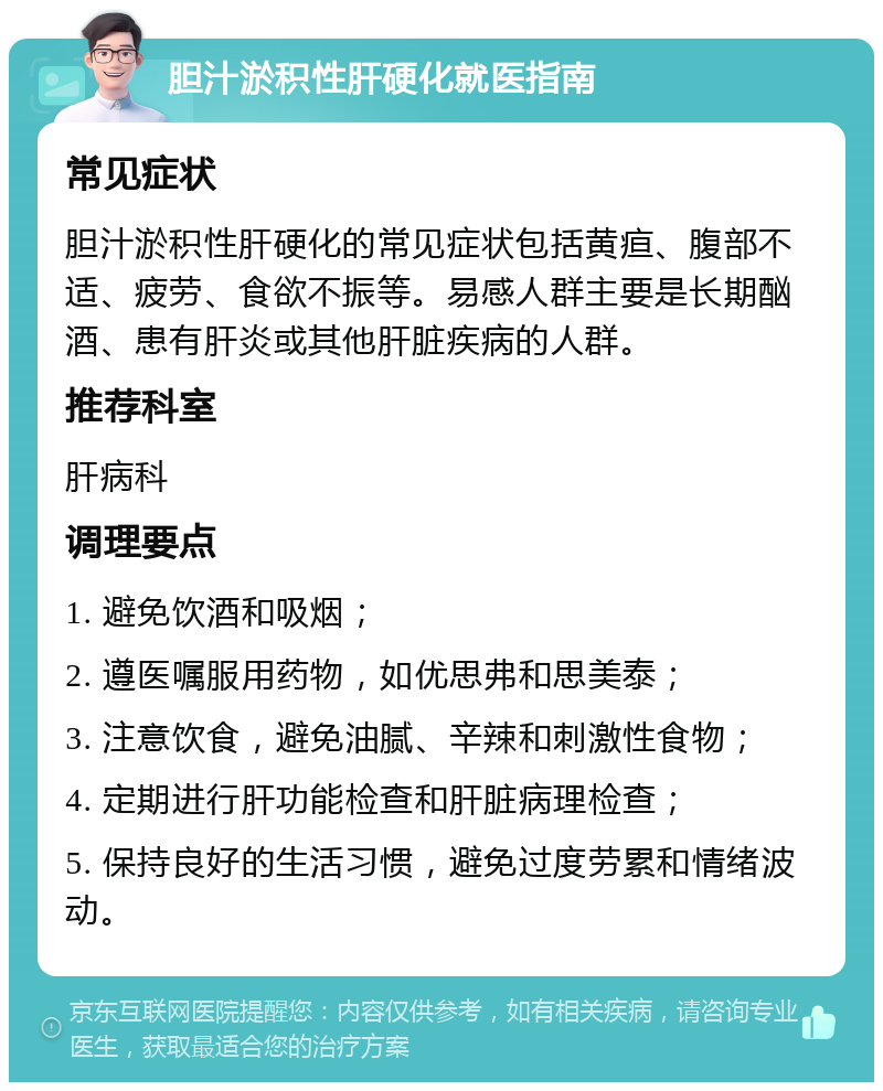 胆汁淤积性肝硬化就医指南 常见症状 胆汁淤积性肝硬化的常见症状包括黄疸、腹部不适、疲劳、食欲不振等。易感人群主要是长期酗酒、患有肝炎或其他肝脏疾病的人群。 推荐科室 肝病科 调理要点 1. 避免饮酒和吸烟； 2. 遵医嘱服用药物，如优思弗和思美泰； 3. 注意饮食，避免油腻、辛辣和刺激性食物； 4. 定期进行肝功能检查和肝脏病理检查； 5. 保持良好的生活习惯，避免过度劳累和情绪波动。