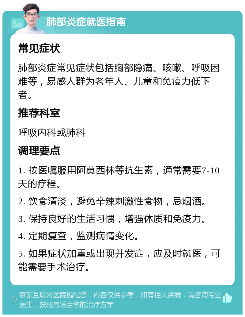 肺部炎症就医指南 常见症状 肺部炎症常见症状包括胸部隐痛、咳嗽、呼吸困难等，易感人群为老年人、儿童和免疫力低下者。 推荐科室 呼吸内科或肺科 调理要点 1. 按医嘱服用阿莫西林等抗生素，通常需要7-10天的疗程。 2. 饮食清淡，避免辛辣刺激性食物，忌烟酒。 3. 保持良好的生活习惯，增强体质和免疫力。 4. 定期复查，监测病情变化。 5. 如果症状加重或出现并发症，应及时就医，可能需要手术治疗。