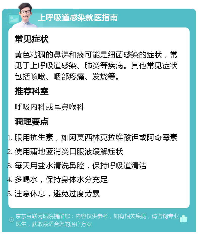 上呼吸道感染就医指南 常见症状 黄色粘稠的鼻涕和痰可能是细菌感染的症状，常见于上呼吸道感染、肺炎等疾病。其他常见症状包括咳嗽、咽部疼痛、发烧等。 推荐科室 呼吸内科或耳鼻喉科 调理要点 服用抗生素，如阿莫西林克拉维酸钾或阿奇霉素 使用蒲地蓝消炎口服液缓解症状 每天用盐水清洗鼻腔，保持呼吸道清洁 多喝水，保持身体水分充足 注意休息，避免过度劳累