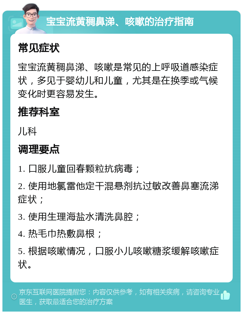 宝宝流黄稠鼻涕、咳嗽的治疗指南 常见症状 宝宝流黄稠鼻涕、咳嗽是常见的上呼吸道感染症状，多见于婴幼儿和儿童，尤其是在换季或气候变化时更容易发生。 推荐科室 儿科 调理要点 1. 口服儿童回春颗粒抗病毒； 2. 使用地氯雷他定干混悬剂抗过敏改善鼻塞流涕症状； 3. 使用生理海盐水清洗鼻腔； 4. 热毛巾热敷鼻根； 5. 根据咳嗽情况，口服小儿咳嗽糖浆缓解咳嗽症状。