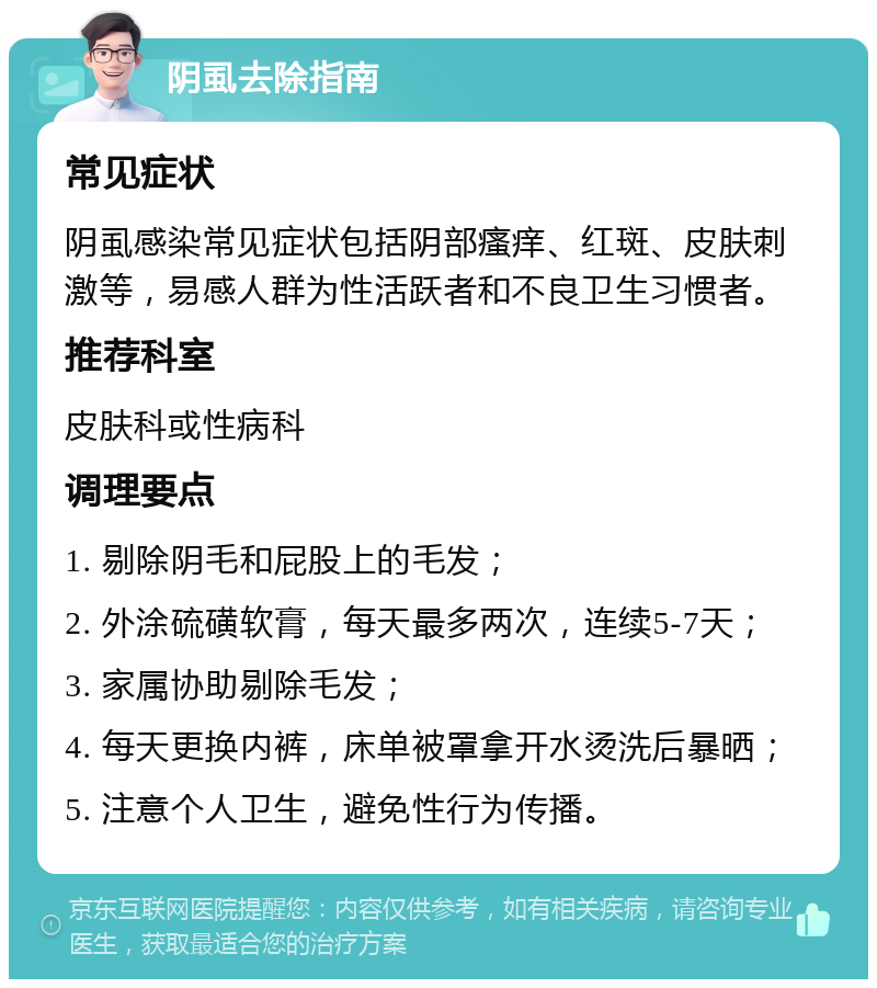 阴虱去除指南 常见症状 阴虱感染常见症状包括阴部瘙痒、红斑、皮肤刺激等，易感人群为性活跃者和不良卫生习惯者。 推荐科室 皮肤科或性病科 调理要点 1. 剔除阴毛和屁股上的毛发； 2. 外涂硫磺软膏，每天最多两次，连续5-7天； 3. 家属协助剔除毛发； 4. 每天更换内裤，床单被罩拿开水烫洗后暴晒； 5. 注意个人卫生，避免性行为传播。