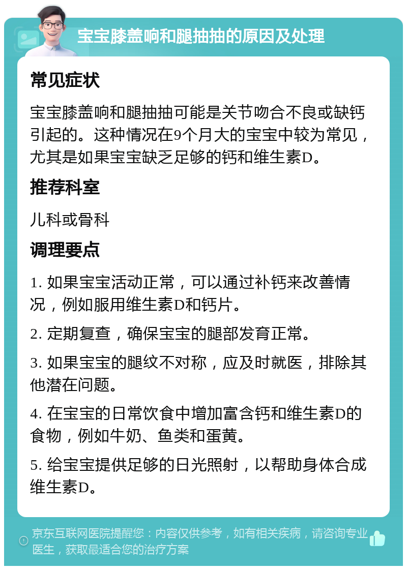 宝宝膝盖响和腿抽抽的原因及处理 常见症状 宝宝膝盖响和腿抽抽可能是关节吻合不良或缺钙引起的。这种情况在9个月大的宝宝中较为常见，尤其是如果宝宝缺乏足够的钙和维生素D。 推荐科室 儿科或骨科 调理要点 1. 如果宝宝活动正常，可以通过补钙来改善情况，例如服用维生素D和钙片。 2. 定期复查，确保宝宝的腿部发育正常。 3. 如果宝宝的腿纹不对称，应及时就医，排除其他潜在问题。 4. 在宝宝的日常饮食中增加富含钙和维生素D的食物，例如牛奶、鱼类和蛋黄。 5. 给宝宝提供足够的日光照射，以帮助身体合成维生素D。