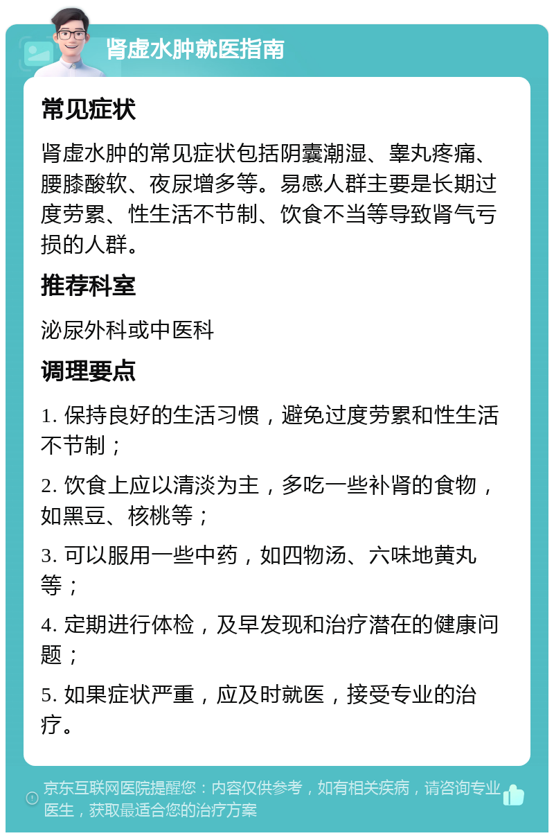 肾虚水肿就医指南 常见症状 肾虚水肿的常见症状包括阴囊潮湿、睾丸疼痛、腰膝酸软、夜尿增多等。易感人群主要是长期过度劳累、性生活不节制、饮食不当等导致肾气亏损的人群。 推荐科室 泌尿外科或中医科 调理要点 1. 保持良好的生活习惯，避免过度劳累和性生活不节制； 2. 饮食上应以清淡为主，多吃一些补肾的食物，如黑豆、核桃等； 3. 可以服用一些中药，如四物汤、六味地黄丸等； 4. 定期进行体检，及早发现和治疗潜在的健康问题； 5. 如果症状严重，应及时就医，接受专业的治疗。