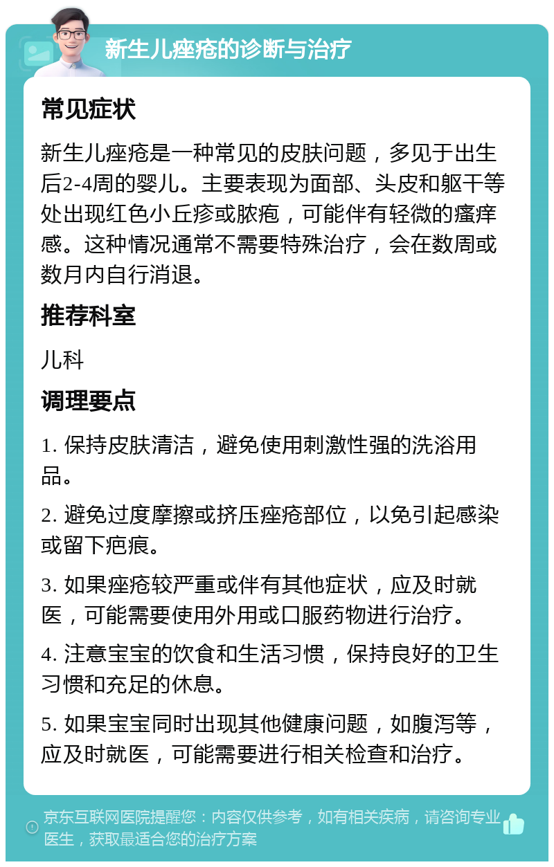 新生儿痤疮的诊断与治疗 常见症状 新生儿痤疮是一种常见的皮肤问题，多见于出生后2-4周的婴儿。主要表现为面部、头皮和躯干等处出现红色小丘疹或脓疱，可能伴有轻微的瘙痒感。这种情况通常不需要特殊治疗，会在数周或数月内自行消退。 推荐科室 儿科 调理要点 1. 保持皮肤清洁，避免使用刺激性强的洗浴用品。 2. 避免过度摩擦或挤压痤疮部位，以免引起感染或留下疤痕。 3. 如果痤疮较严重或伴有其他症状，应及时就医，可能需要使用外用或口服药物进行治疗。 4. 注意宝宝的饮食和生活习惯，保持良好的卫生习惯和充足的休息。 5. 如果宝宝同时出现其他健康问题，如腹泻等，应及时就医，可能需要进行相关检查和治疗。