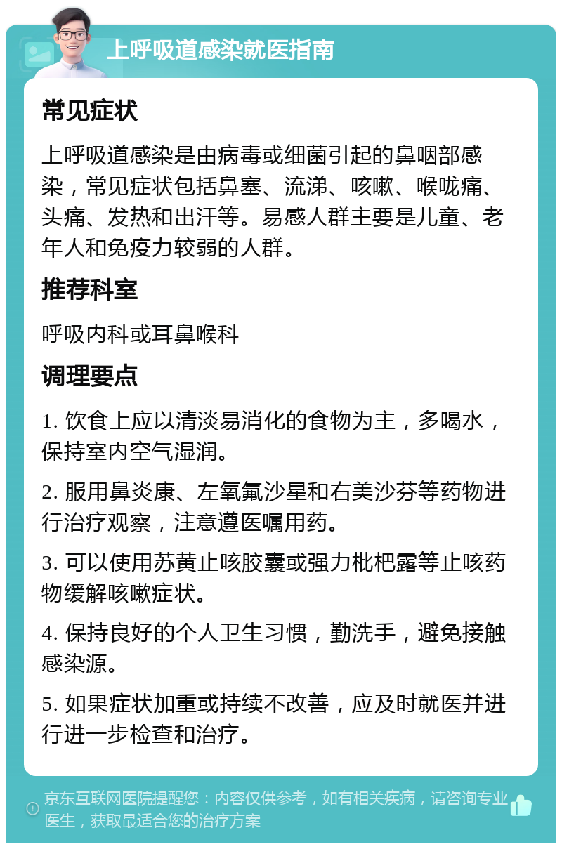 上呼吸道感染就医指南 常见症状 上呼吸道感染是由病毒或细菌引起的鼻咽部感染，常见症状包括鼻塞、流涕、咳嗽、喉咙痛、头痛、发热和出汗等。易感人群主要是儿童、老年人和免疫力较弱的人群。 推荐科室 呼吸内科或耳鼻喉科 调理要点 1. 饮食上应以清淡易消化的食物为主，多喝水，保持室内空气湿润。 2. 服用鼻炎康、左氧氟沙星和右美沙芬等药物进行治疗观察，注意遵医嘱用药。 3. 可以使用苏黄止咳胶囊或强力枇杷露等止咳药物缓解咳嗽症状。 4. 保持良好的个人卫生习惯，勤洗手，避免接触感染源。 5. 如果症状加重或持续不改善，应及时就医并进行进一步检查和治疗。