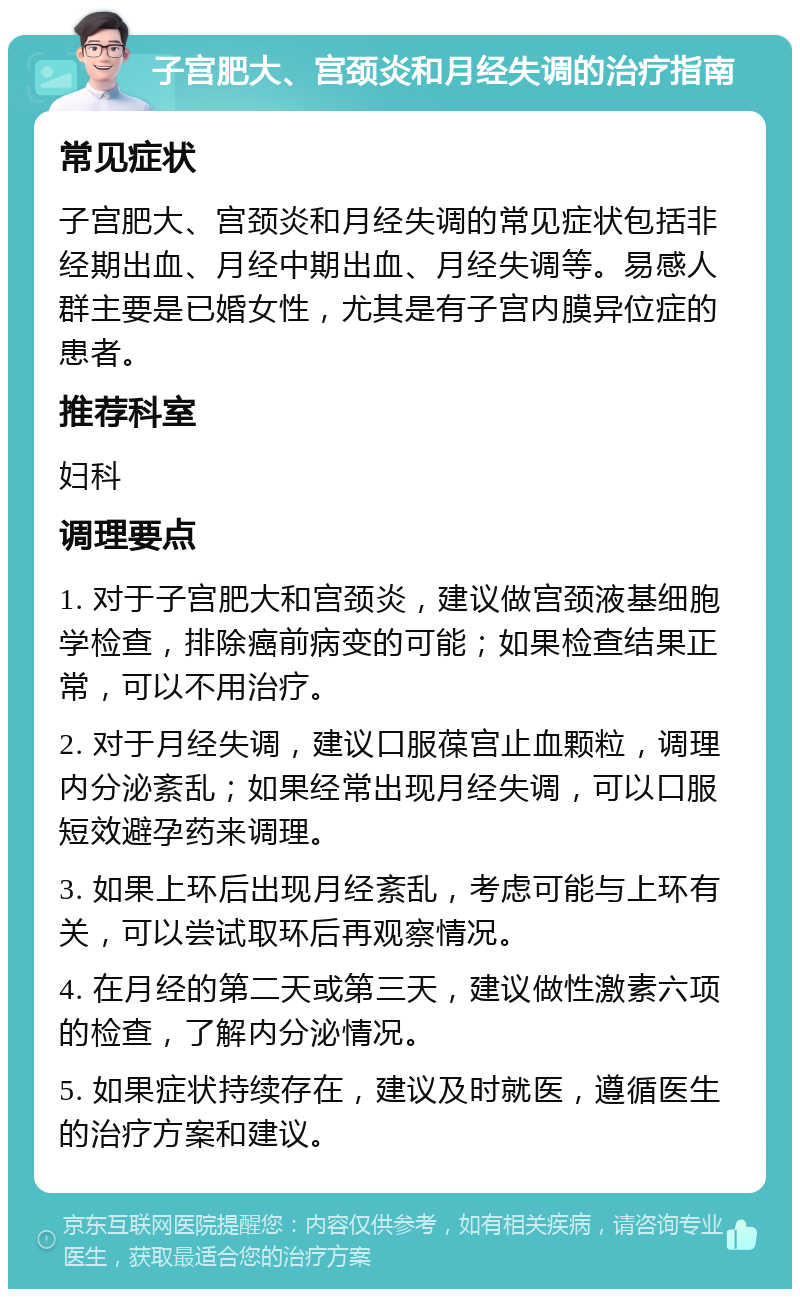 子宫肥大、宫颈炎和月经失调的治疗指南 常见症状 子宫肥大、宫颈炎和月经失调的常见症状包括非经期出血、月经中期出血、月经失调等。易感人群主要是已婚女性，尤其是有子宫内膜异位症的患者。 推荐科室 妇科 调理要点 1. 对于子宫肥大和宫颈炎，建议做宫颈液基细胞学检查，排除癌前病变的可能；如果检查结果正常，可以不用治疗。 2. 对于月经失调，建议口服葆宫止血颗粒，调理内分泌紊乱；如果经常出现月经失调，可以口服短效避孕药来调理。 3. 如果上环后出现月经紊乱，考虑可能与上环有关，可以尝试取环后再观察情况。 4. 在月经的第二天或第三天，建议做性激素六项的检查，了解内分泌情况。 5. 如果症状持续存在，建议及时就医，遵循医生的治疗方案和建议。