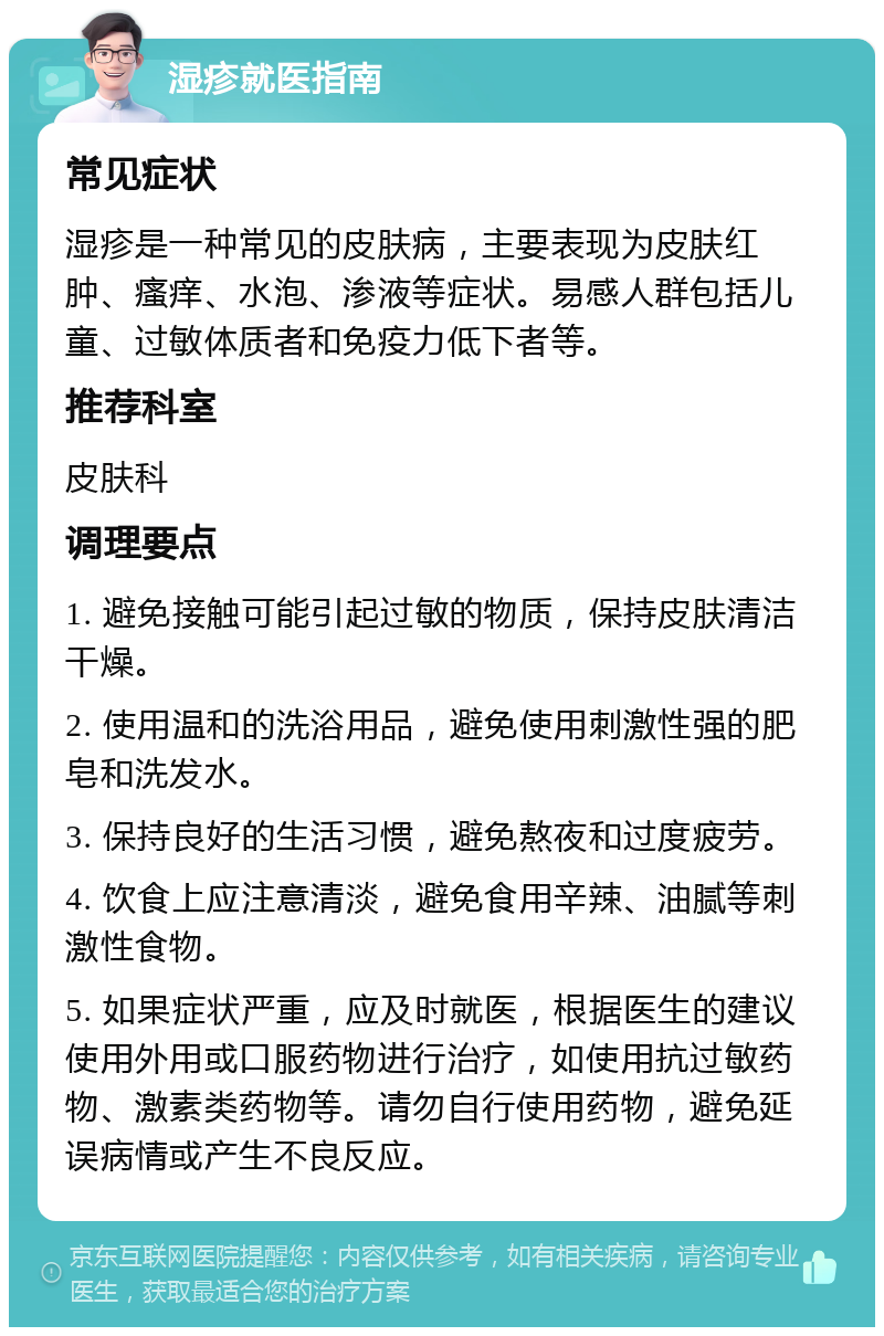 湿疹就医指南 常见症状 湿疹是一种常见的皮肤病，主要表现为皮肤红肿、瘙痒、水泡、渗液等症状。易感人群包括儿童、过敏体质者和免疫力低下者等。 推荐科室 皮肤科 调理要点 1. 避免接触可能引起过敏的物质，保持皮肤清洁干燥。 2. 使用温和的洗浴用品，避免使用刺激性强的肥皂和洗发水。 3. 保持良好的生活习惯，避免熬夜和过度疲劳。 4. 饮食上应注意清淡，避免食用辛辣、油腻等刺激性食物。 5. 如果症状严重，应及时就医，根据医生的建议使用外用或口服药物进行治疗，如使用抗过敏药物、激素类药物等。请勿自行使用药物，避免延误病情或产生不良反应。