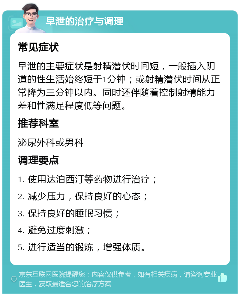 早泄的治疗与调理 常见症状 早泄的主要症状是射精潜伏时间短，一般插入阴道的性生活始终短于1分钟；或射精潜伏时间从正常降为三分钟以内。同时还伴随着控制射精能力差和性满足程度低等问题。 推荐科室 泌尿外科或男科 调理要点 1. 使用达泊西汀等药物进行治疗； 2. 减少压力，保持良好的心态； 3. 保持良好的睡眠习惯； 4. 避免过度刺激； 5. 进行适当的锻炼，增强体质。