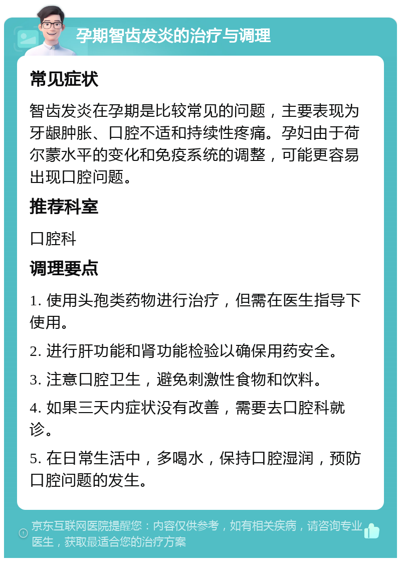 孕期智齿发炎的治疗与调理 常见症状 智齿发炎在孕期是比较常见的问题，主要表现为牙龈肿胀、口腔不适和持续性疼痛。孕妇由于荷尔蒙水平的变化和免疫系统的调整，可能更容易出现口腔问题。 推荐科室 口腔科 调理要点 1. 使用头孢类药物进行治疗，但需在医生指导下使用。 2. 进行肝功能和肾功能检验以确保用药安全。 3. 注意口腔卫生，避免刺激性食物和饮料。 4. 如果三天内症状没有改善，需要去口腔科就诊。 5. 在日常生活中，多喝水，保持口腔湿润，预防口腔问题的发生。