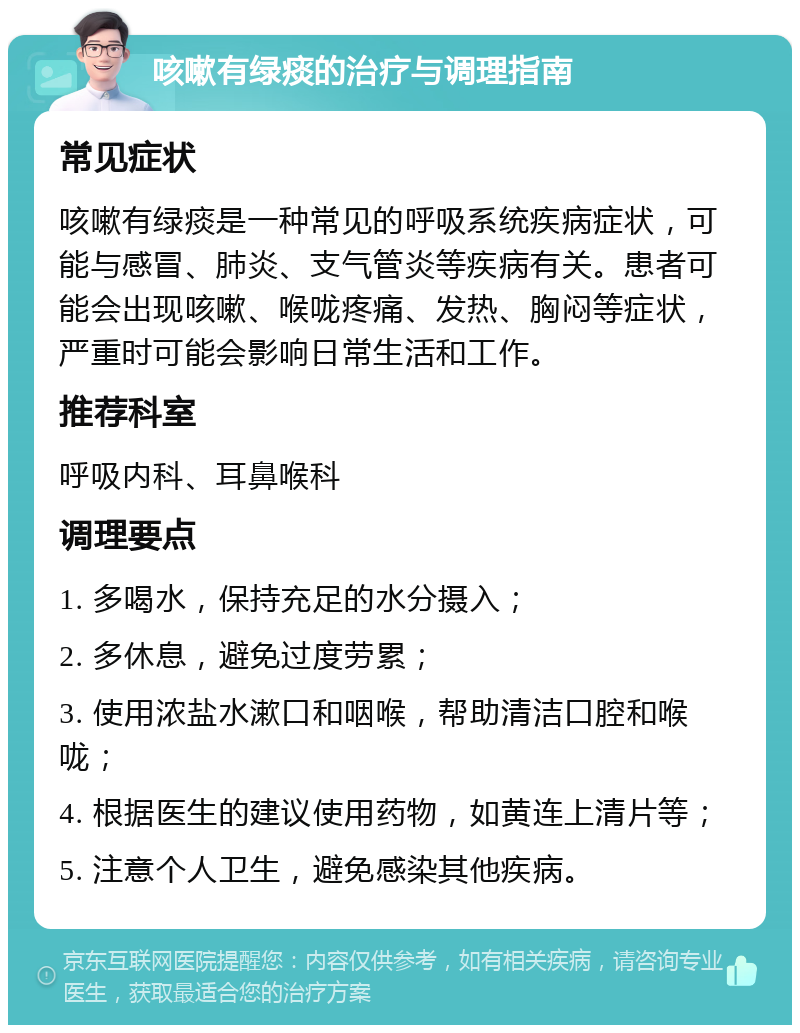 咳嗽有绿痰的治疗与调理指南 常见症状 咳嗽有绿痰是一种常见的呼吸系统疾病症状，可能与感冒、肺炎、支气管炎等疾病有关。患者可能会出现咳嗽、喉咙疼痛、发热、胸闷等症状，严重时可能会影响日常生活和工作。 推荐科室 呼吸内科、耳鼻喉科 调理要点 1. 多喝水，保持充足的水分摄入； 2. 多休息，避免过度劳累； 3. 使用浓盐水漱口和咽喉，帮助清洁口腔和喉咙； 4. 根据医生的建议使用药物，如黄连上清片等； 5. 注意个人卫生，避免感染其他疾病。