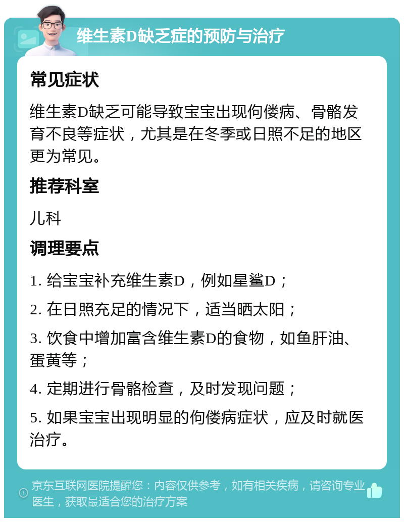 维生素D缺乏症的预防与治疗 常见症状 维生素D缺乏可能导致宝宝出现佝偻病、骨骼发育不良等症状，尤其是在冬季或日照不足的地区更为常见。 推荐科室 儿科 调理要点 1. 给宝宝补充维生素D，例如星鲨D； 2. 在日照充足的情况下，适当晒太阳； 3. 饮食中增加富含维生素D的食物，如鱼肝油、蛋黄等； 4. 定期进行骨骼检查，及时发现问题； 5. 如果宝宝出现明显的佝偻病症状，应及时就医治疗。