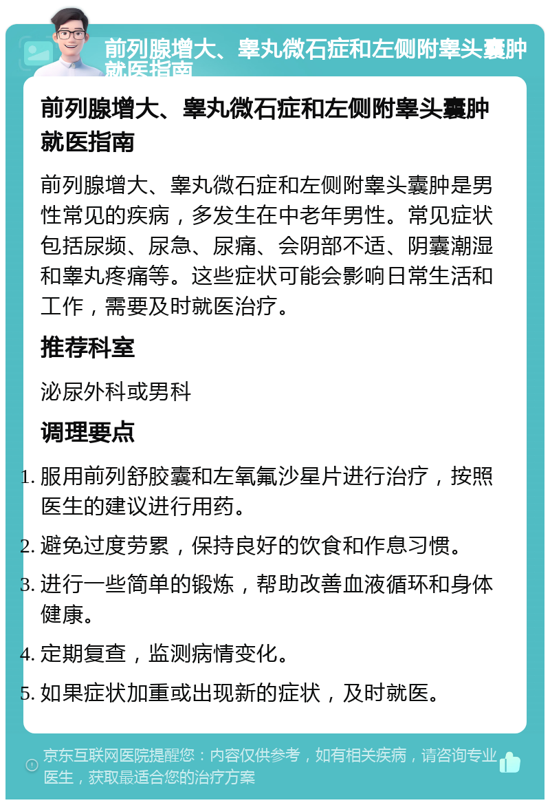 前列腺增大、睾丸微石症和左侧附睾头囊肿就医指南 前列腺增大、睾丸微石症和左侧附睾头囊肿就医指南 前列腺增大、睾丸微石症和左侧附睾头囊肿是男性常见的疾病，多发生在中老年男性。常见症状包括尿频、尿急、尿痛、会阴部不适、阴囊潮湿和睾丸疼痛等。这些症状可能会影响日常生活和工作，需要及时就医治疗。 推荐科室 泌尿外科或男科 调理要点 服用前列舒胶囊和左氧氟沙星片进行治疗，按照医生的建议进行用药。 避免过度劳累，保持良好的饮食和作息习惯。 进行一些简单的锻炼，帮助改善血液循环和身体健康。 定期复查，监测病情变化。 如果症状加重或出现新的症状，及时就医。