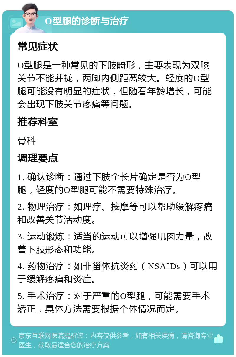 O型腿的诊断与治疗 常见症状 O型腿是一种常见的下肢畸形，主要表现为双膝关节不能并拢，两脚内侧距离较大。轻度的O型腿可能没有明显的症状，但随着年龄增长，可能会出现下肢关节疼痛等问题。 推荐科室 骨科 调理要点 1. 确认诊断：通过下肢全长片确定是否为O型腿，轻度的O型腿可能不需要特殊治疗。 2. 物理治疗：如理疗、按摩等可以帮助缓解疼痛和改善关节活动度。 3. 运动锻炼：适当的运动可以增强肌肉力量，改善下肢形态和功能。 4. 药物治疗：如非甾体抗炎药（NSAIDs）可以用于缓解疼痛和炎症。 5. 手术治疗：对于严重的O型腿，可能需要手术矫正，具体方法需要根据个体情况而定。