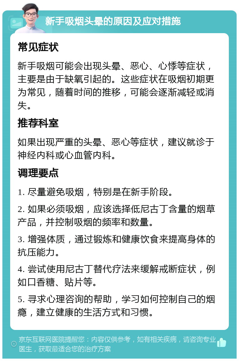 新手吸烟头晕的原因及应对措施 常见症状 新手吸烟可能会出现头晕、恶心、心悸等症状，主要是由于缺氧引起的。这些症状在吸烟初期更为常见，随着时间的推移，可能会逐渐减轻或消失。 推荐科室 如果出现严重的头晕、恶心等症状，建议就诊于神经内科或心血管内科。 调理要点 1. 尽量避免吸烟，特别是在新手阶段。 2. 如果必须吸烟，应该选择低尼古丁含量的烟草产品，并控制吸烟的频率和数量。 3. 增强体质，通过锻炼和健康饮食来提高身体的抗压能力。 4. 尝试使用尼古丁替代疗法来缓解戒断症状，例如口香糖、贴片等。 5. 寻求心理咨询的帮助，学习如何控制自己的烟瘾，建立健康的生活方式和习惯。