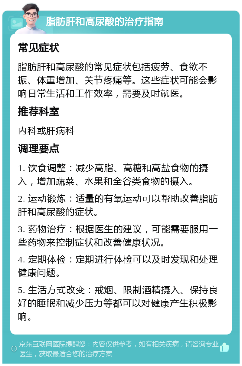 脂肪肝和高尿酸的治疗指南 常见症状 脂肪肝和高尿酸的常见症状包括疲劳、食欲不振、体重增加、关节疼痛等。这些症状可能会影响日常生活和工作效率，需要及时就医。 推荐科室 内科或肝病科 调理要点 1. 饮食调整：减少高脂、高糖和高盐食物的摄入，增加蔬菜、水果和全谷类食物的摄入。 2. 运动锻炼：适量的有氧运动可以帮助改善脂肪肝和高尿酸的症状。 3. 药物治疗：根据医生的建议，可能需要服用一些药物来控制症状和改善健康状况。 4. 定期体检：定期进行体检可以及时发现和处理健康问题。 5. 生活方式改变：戒烟、限制酒精摄入、保持良好的睡眠和减少压力等都可以对健康产生积极影响。