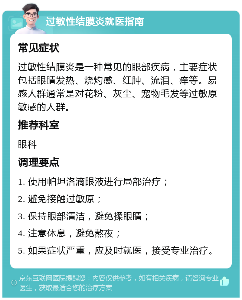 过敏性结膜炎就医指南 常见症状 过敏性结膜炎是一种常见的眼部疾病，主要症状包括眼睛发热、烧灼感、红肿、流泪、痒等。易感人群通常是对花粉、灰尘、宠物毛发等过敏原敏感的人群。 推荐科室 眼科 调理要点 1. 使用帕坦洛滴眼液进行局部治疗； 2. 避免接触过敏原； 3. 保持眼部清洁，避免揉眼睛； 4. 注意休息，避免熬夜； 5. 如果症状严重，应及时就医，接受专业治疗。