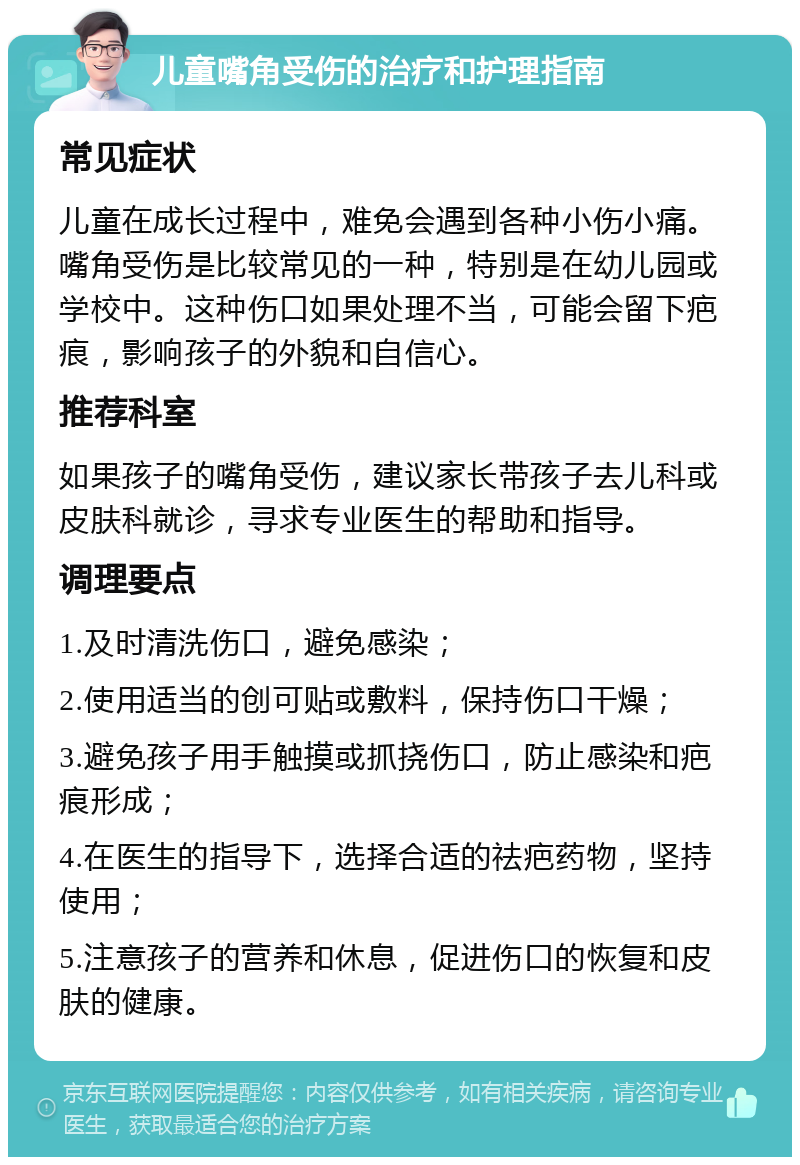 儿童嘴角受伤的治疗和护理指南 常见症状 儿童在成长过程中，难免会遇到各种小伤小痛。嘴角受伤是比较常见的一种，特别是在幼儿园或学校中。这种伤口如果处理不当，可能会留下疤痕，影响孩子的外貌和自信心。 推荐科室 如果孩子的嘴角受伤，建议家长带孩子去儿科或皮肤科就诊，寻求专业医生的帮助和指导。 调理要点 1.及时清洗伤口，避免感染； 2.使用适当的创可贴或敷料，保持伤口干燥； 3.避免孩子用手触摸或抓挠伤口，防止感染和疤痕形成； 4.在医生的指导下，选择合适的祛疤药物，坚持使用； 5.注意孩子的营养和休息，促进伤口的恢复和皮肤的健康。