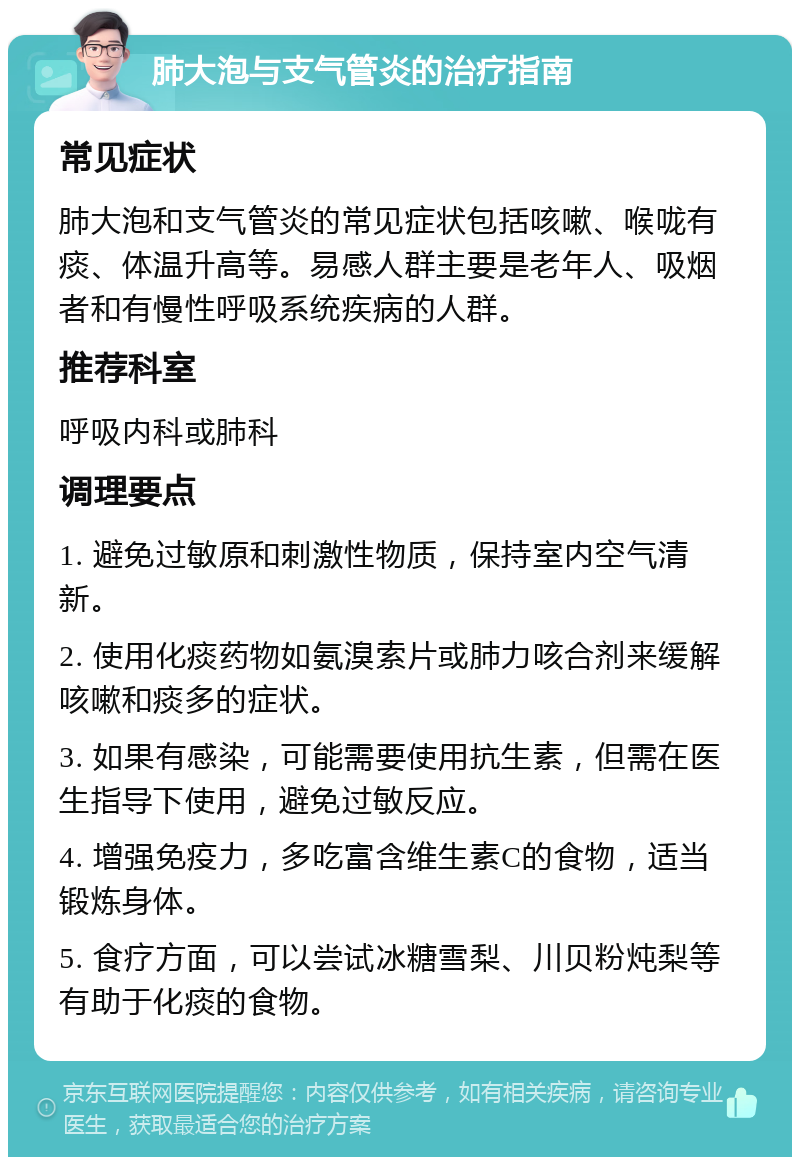 肺大泡与支气管炎的治疗指南 常见症状 肺大泡和支气管炎的常见症状包括咳嗽、喉咙有痰、体温升高等。易感人群主要是老年人、吸烟者和有慢性呼吸系统疾病的人群。 推荐科室 呼吸内科或肺科 调理要点 1. 避免过敏原和刺激性物质，保持室内空气清新。 2. 使用化痰药物如氨溴索片或肺力咳合剂来缓解咳嗽和痰多的症状。 3. 如果有感染，可能需要使用抗生素，但需在医生指导下使用，避免过敏反应。 4. 增强免疫力，多吃富含维生素C的食物，适当锻炼身体。 5. 食疗方面，可以尝试冰糖雪梨、川贝粉炖梨等有助于化痰的食物。