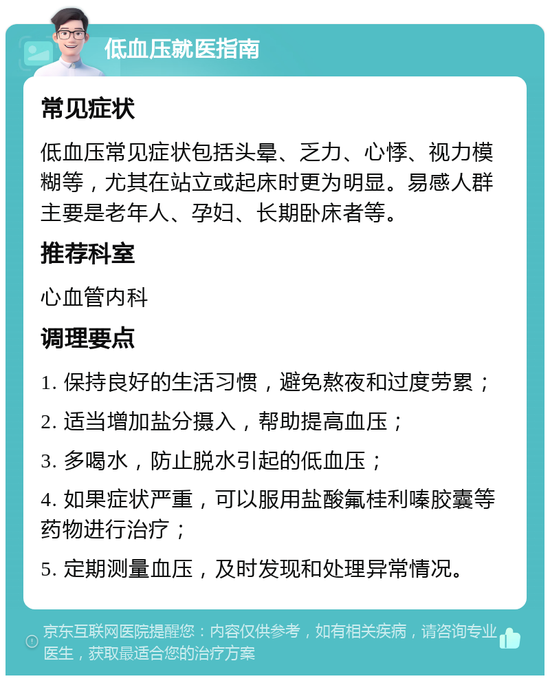 低血压就医指南 常见症状 低血压常见症状包括头晕、乏力、心悸、视力模糊等，尤其在站立或起床时更为明显。易感人群主要是老年人、孕妇、长期卧床者等。 推荐科室 心血管内科 调理要点 1. 保持良好的生活习惯，避免熬夜和过度劳累； 2. 适当增加盐分摄入，帮助提高血压； 3. 多喝水，防止脱水引起的低血压； 4. 如果症状严重，可以服用盐酸氟桂利嗪胶囊等药物进行治疗； 5. 定期测量血压，及时发现和处理异常情况。