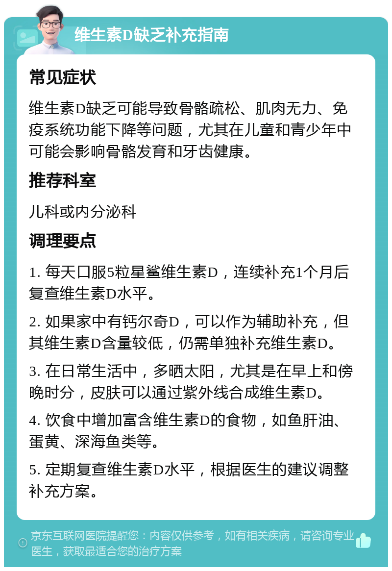 维生素D缺乏补充指南 常见症状 维生素D缺乏可能导致骨骼疏松、肌肉无力、免疫系统功能下降等问题，尤其在儿童和青少年中可能会影响骨骼发育和牙齿健康。 推荐科室 儿科或内分泌科 调理要点 1. 每天口服5粒星鲨维生素D，连续补充1个月后复查维生素D水平。 2. 如果家中有钙尔奇D，可以作为辅助补充，但其维生素D含量较低，仍需单独补充维生素D。 3. 在日常生活中，多晒太阳，尤其是在早上和傍晚时分，皮肤可以通过紫外线合成维生素D。 4. 饮食中增加富含维生素D的食物，如鱼肝油、蛋黄、深海鱼类等。 5. 定期复查维生素D水平，根据医生的建议调整补充方案。