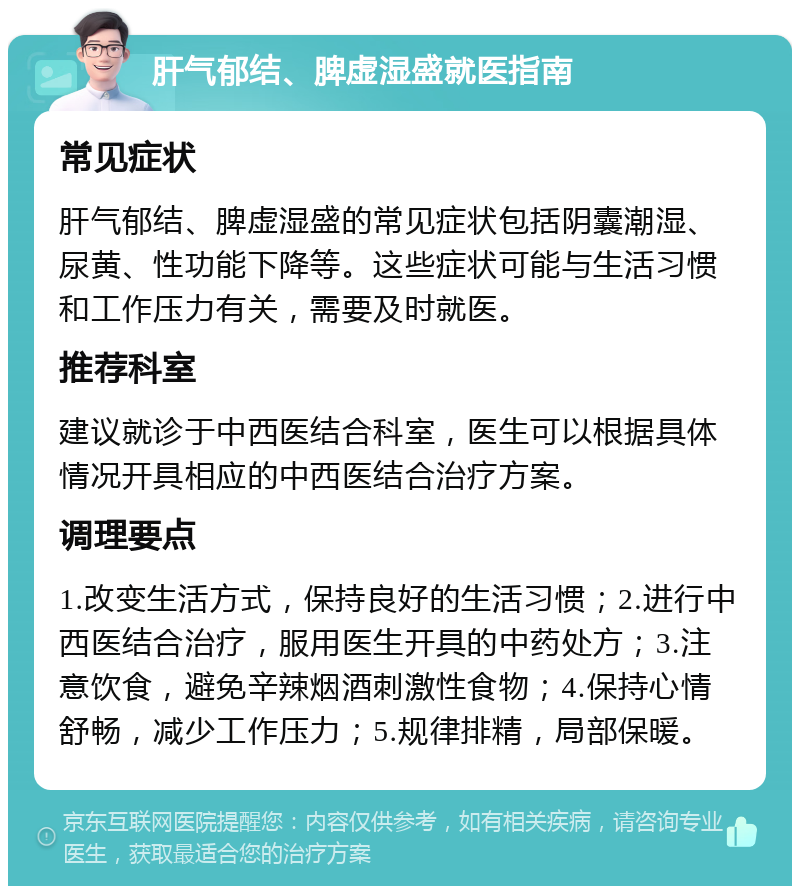 肝气郁结、脾虚湿盛就医指南 常见症状 肝气郁结、脾虚湿盛的常见症状包括阴囊潮湿、尿黄、性功能下降等。这些症状可能与生活习惯和工作压力有关，需要及时就医。 推荐科室 建议就诊于中西医结合科室，医生可以根据具体情况开具相应的中西医结合治疗方案。 调理要点 1.改变生活方式，保持良好的生活习惯；2.进行中西医结合治疗，服用医生开具的中药处方；3.注意饮食，避免辛辣烟酒刺激性食物；4.保持心情舒畅，减少工作压力；5.规律排精，局部保暖。