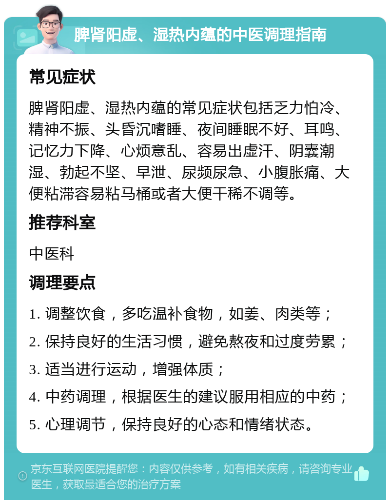 脾肾阳虚、湿热内蕴的中医调理指南 常见症状 脾肾阳虚、湿热内蕴的常见症状包括乏力怕冷、精神不振、头昏沉嗜睡、夜间睡眠不好、耳鸣、记忆力下降、心烦意乱、容易出虚汗、阴囊潮湿、勃起不坚、早泄、尿频尿急、小腹胀痛、大便粘滞容易粘马桶或者大便干稀不调等。 推荐科室 中医科 调理要点 1. 调整饮食，多吃温补食物，如姜、肉类等； 2. 保持良好的生活习惯，避免熬夜和过度劳累； 3. 适当进行运动，增强体质； 4. 中药调理，根据医生的建议服用相应的中药； 5. 心理调节，保持良好的心态和情绪状态。