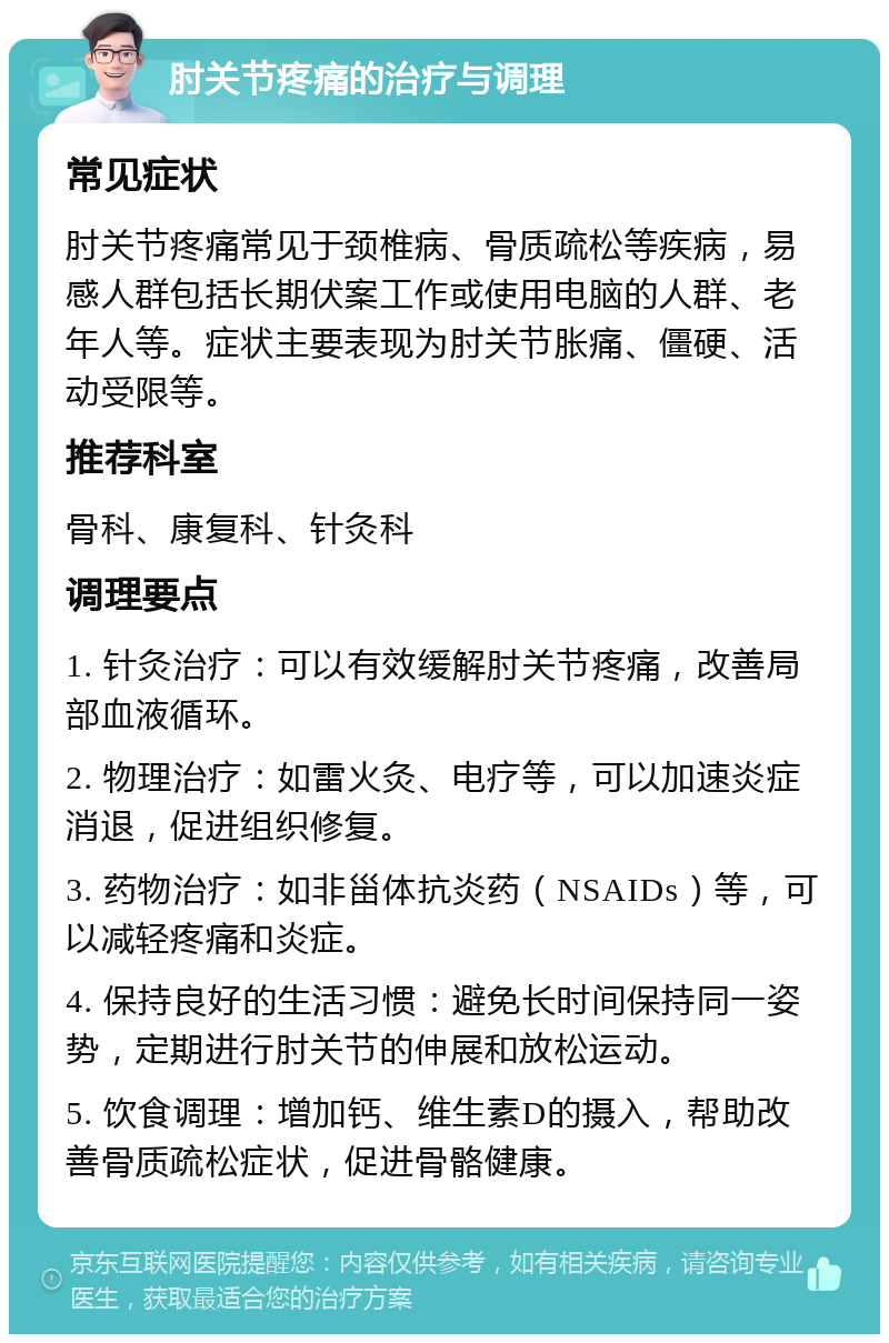 肘关节疼痛的治疗与调理 常见症状 肘关节疼痛常见于颈椎病、骨质疏松等疾病，易感人群包括长期伏案工作或使用电脑的人群、老年人等。症状主要表现为肘关节胀痛、僵硬、活动受限等。 推荐科室 骨科、康复科、针灸科 调理要点 1. 针灸治疗：可以有效缓解肘关节疼痛，改善局部血液循环。 2. 物理治疗：如雷火灸、电疗等，可以加速炎症消退，促进组织修复。 3. 药物治疗：如非甾体抗炎药（NSAIDs）等，可以减轻疼痛和炎症。 4. 保持良好的生活习惯：避免长时间保持同一姿势，定期进行肘关节的伸展和放松运动。 5. 饮食调理：增加钙、维生素D的摄入，帮助改善骨质疏松症状，促进骨骼健康。