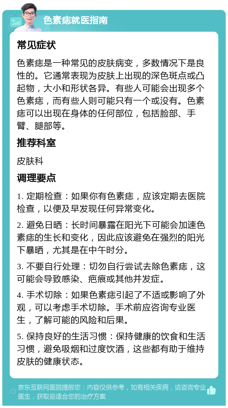 色素痣就医指南 常见症状 色素痣是一种常见的皮肤病变，多数情况下是良性的。它通常表现为皮肤上出现的深色斑点或凸起物，大小和形状各异。有些人可能会出现多个色素痣，而有些人则可能只有一个或没有。色素痣可以出现在身体的任何部位，包括脸部、手臂、腿部等。 推荐科室 皮肤科 调理要点 1. 定期检查：如果你有色素痣，应该定期去医院检查，以便及早发现任何异常变化。 2. 避免日晒：长时间暴露在阳光下可能会加速色素痣的生长和变化，因此应该避免在强烈的阳光下暴晒，尤其是在中午时分。 3. 不要自行处理：切勿自行尝试去除色素痣，这可能会导致感染、疤痕或其他并发症。 4. 手术切除：如果色素痣引起了不适或影响了外观，可以考虑手术切除。手术前应咨询专业医生，了解可能的风险和后果。 5. 保持良好的生活习惯：保持健康的饮食和生活习惯，避免吸烟和过度饮酒，这些都有助于维持皮肤的健康状态。