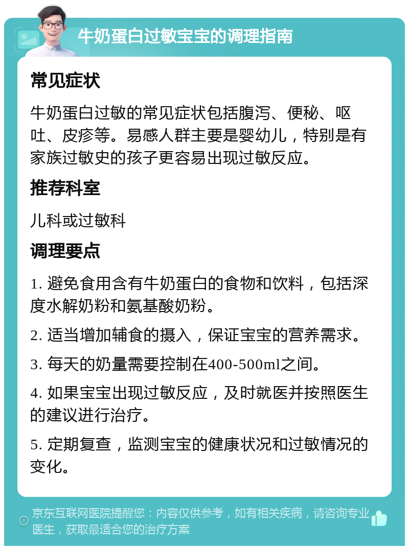 牛奶蛋白过敏宝宝的调理指南 常见症状 牛奶蛋白过敏的常见症状包括腹泻、便秘、呕吐、皮疹等。易感人群主要是婴幼儿，特别是有家族过敏史的孩子更容易出现过敏反应。 推荐科室 儿科或过敏科 调理要点 1. 避免食用含有牛奶蛋白的食物和饮料，包括深度水解奶粉和氨基酸奶粉。 2. 适当增加辅食的摄入，保证宝宝的营养需求。 3. 每天的奶量需要控制在400-500ml之间。 4. 如果宝宝出现过敏反应，及时就医并按照医生的建议进行治疗。 5. 定期复查，监测宝宝的健康状况和过敏情况的变化。