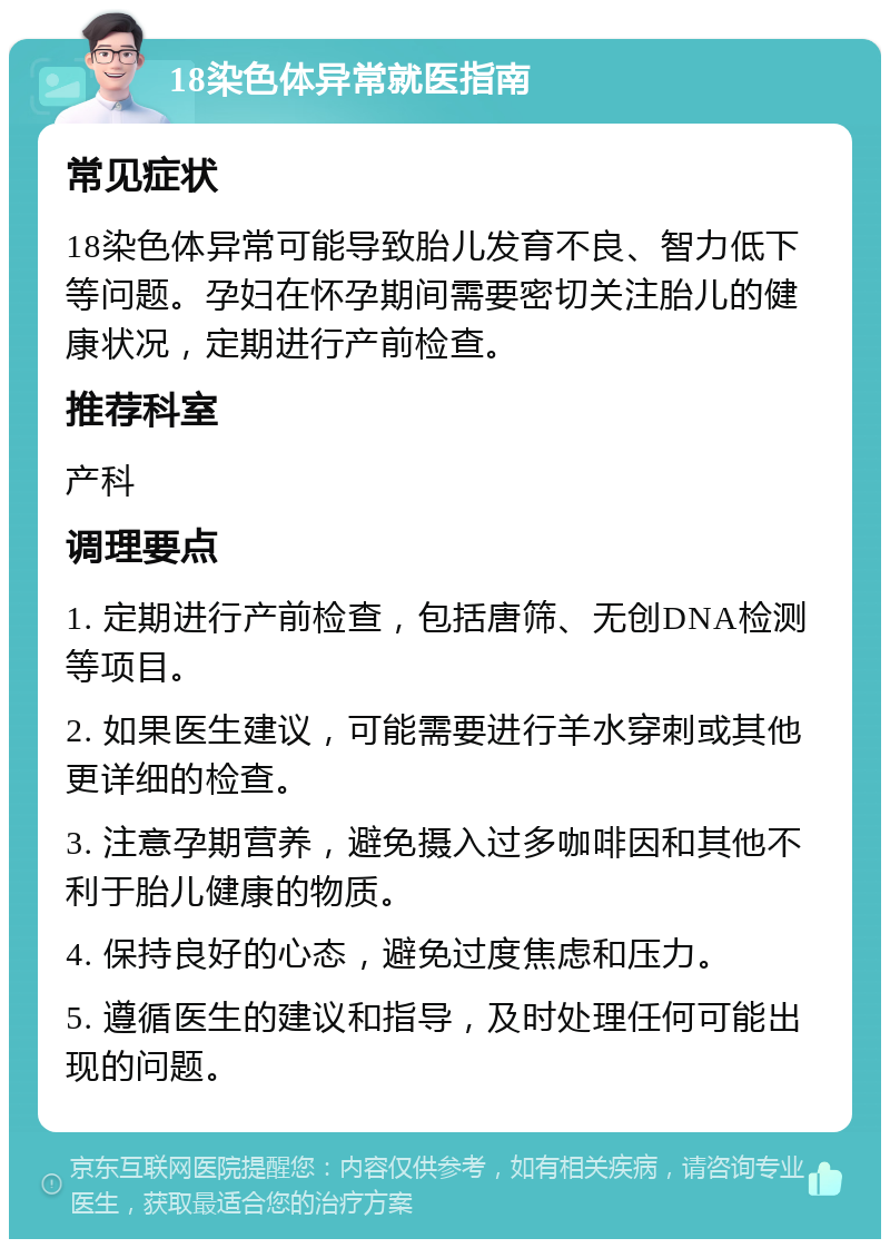 18染色体异常就医指南 常见症状 18染色体异常可能导致胎儿发育不良、智力低下等问题。孕妇在怀孕期间需要密切关注胎儿的健康状况，定期进行产前检查。 推荐科室 产科 调理要点 1. 定期进行产前检查，包括唐筛、无创DNA检测等项目。 2. 如果医生建议，可能需要进行羊水穿刺或其他更详细的检查。 3. 注意孕期营养，避免摄入过多咖啡因和其他不利于胎儿健康的物质。 4. 保持良好的心态，避免过度焦虑和压力。 5. 遵循医生的建议和指导，及时处理任何可能出现的问题。