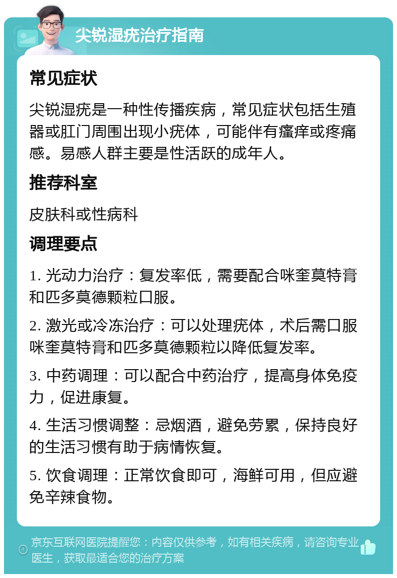 尖锐湿疣治疗指南 常见症状 尖锐湿疣是一种性传播疾病，常见症状包括生殖器或肛门周围出现小疣体，可能伴有瘙痒或疼痛感。易感人群主要是性活跃的成年人。 推荐科室 皮肤科或性病科 调理要点 1. 光动力治疗：复发率低，需要配合咪奎莫特膏和匹多莫德颗粒口服。 2. 激光或冷冻治疗：可以处理疣体，术后需口服咪奎莫特膏和匹多莫德颗粒以降低复发率。 3. 中药调理：可以配合中药治疗，提高身体免疫力，促进康复。 4. 生活习惯调整：忌烟酒，避免劳累，保持良好的生活习惯有助于病情恢复。 5. 饮食调理：正常饮食即可，海鲜可用，但应避免辛辣食物。