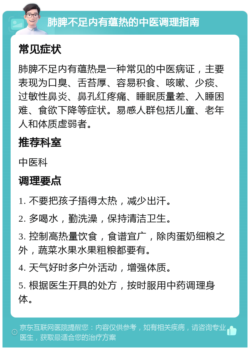 肺脾不足内有蕴热的中医调理指南 常见症状 肺脾不足内有蕴热是一种常见的中医病证，主要表现为口臭、舌苔厚、容易积食、咳嗽、少痰、过敏性鼻炎、鼻孔红疼痛、睡眠质量差、入睡困难、食欲下降等症状。易感人群包括儿童、老年人和体质虚弱者。 推荐科室 中医科 调理要点 1. 不要把孩子捂得太热，减少出汗。 2. 多喝水，勤洗澡，保持清洁卫生。 3. 控制高热量饮食，食谱宜广，除肉蛋奶细粮之外，蔬菜水果水果粗粮都要有。 4. 天气好时多户外活动，增强体质。 5. 根据医生开具的处方，按时服用中药调理身体。