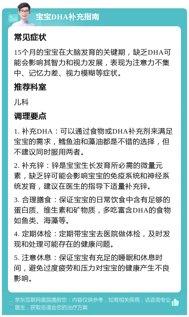 宝宝DHA补充指南 常见症状 15个月的宝宝在大脑发育的关键期，缺乏DHA可能会影响其智力和视力发展，表现为注意力不集中、记忆力差、视力模糊等症状。 推荐科室 儿科 调理要点 1. 补充DHA：可以通过食物或DHA补充剂来满足宝宝的需求，鳕鱼油和藻油都是不错的选择，但不建议同时服用两者。 2. 补充锌：锌是宝宝生长发育所必需的微量元素，缺乏锌可能会影响宝宝的免疫系统和神经系统发育，建议在医生的指导下适量补充锌。 3. 合理膳食：保证宝宝的日常饮食中含有足够的蛋白质、维生素和矿物质，多吃富含DHA的食物如鱼类、海藻等。 4. 定期体检：定期带宝宝去医院做体检，及时发现和处理可能存在的健康问题。 5. 注意休息：保证宝宝有充足的睡眠和休息时间，避免过度疲劳和压力对宝宝的健康产生不良影响。