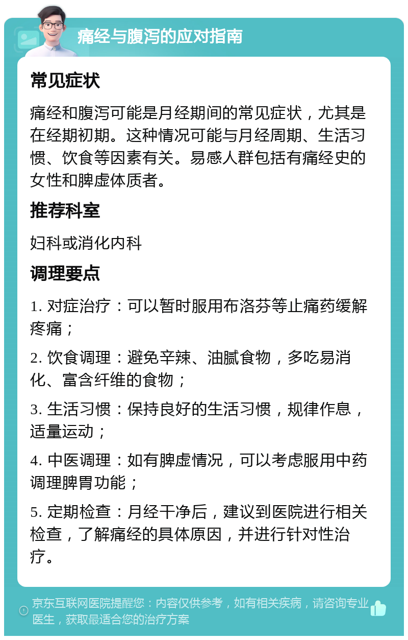 痛经与腹泻的应对指南 常见症状 痛经和腹泻可能是月经期间的常见症状，尤其是在经期初期。这种情况可能与月经周期、生活习惯、饮食等因素有关。易感人群包括有痛经史的女性和脾虚体质者。 推荐科室 妇科或消化内科 调理要点 1. 对症治疗：可以暂时服用布洛芬等止痛药缓解疼痛； 2. 饮食调理：避免辛辣、油腻食物，多吃易消化、富含纤维的食物； 3. 生活习惯：保持良好的生活习惯，规律作息，适量运动； 4. 中医调理：如有脾虚情况，可以考虑服用中药调理脾胃功能； 5. 定期检查：月经干净后，建议到医院进行相关检查，了解痛经的具体原因，并进行针对性治疗。