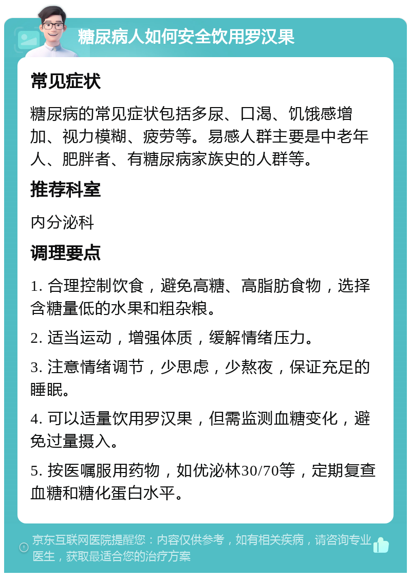 糖尿病人如何安全饮用罗汉果 常见症状 糖尿病的常见症状包括多尿、口渴、饥饿感增加、视力模糊、疲劳等。易感人群主要是中老年人、肥胖者、有糖尿病家族史的人群等。 推荐科室 内分泌科 调理要点 1. 合理控制饮食，避免高糖、高脂肪食物，选择含糖量低的水果和粗杂粮。 2. 适当运动，增强体质，缓解情绪压力。 3. 注意情绪调节，少思虑，少熬夜，保证充足的睡眠。 4. 可以适量饮用罗汉果，但需监测血糖变化，避免过量摄入。 5. 按医嘱服用药物，如优泌林30/70等，定期复查血糖和糖化蛋白水平。