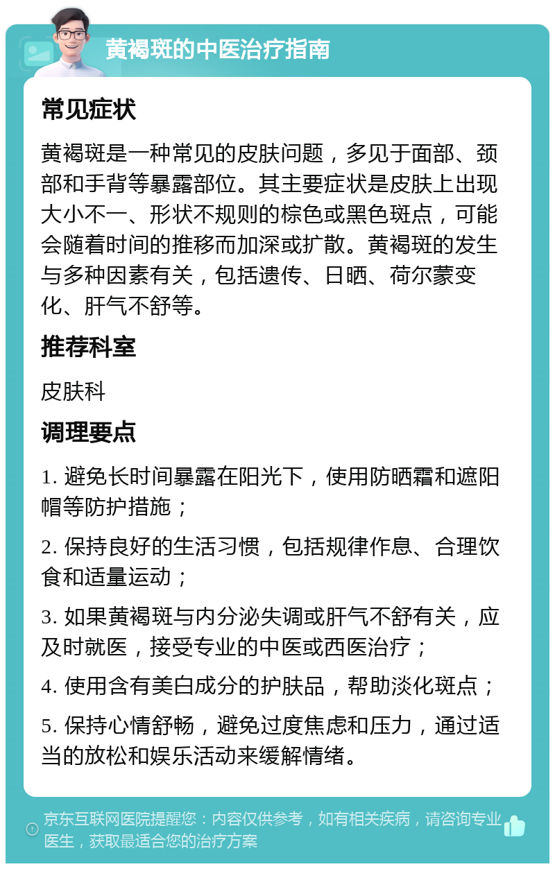 黄褐斑的中医治疗指南 常见症状 黄褐斑是一种常见的皮肤问题，多见于面部、颈部和手背等暴露部位。其主要症状是皮肤上出现大小不一、形状不规则的棕色或黑色斑点，可能会随着时间的推移而加深或扩散。黄褐斑的发生与多种因素有关，包括遗传、日晒、荷尔蒙变化、肝气不舒等。 推荐科室 皮肤科 调理要点 1. 避免长时间暴露在阳光下，使用防晒霜和遮阳帽等防护措施； 2. 保持良好的生活习惯，包括规律作息、合理饮食和适量运动； 3. 如果黄褐斑与内分泌失调或肝气不舒有关，应及时就医，接受专业的中医或西医治疗； 4. 使用含有美白成分的护肤品，帮助淡化斑点； 5. 保持心情舒畅，避免过度焦虑和压力，通过适当的放松和娱乐活动来缓解情绪。