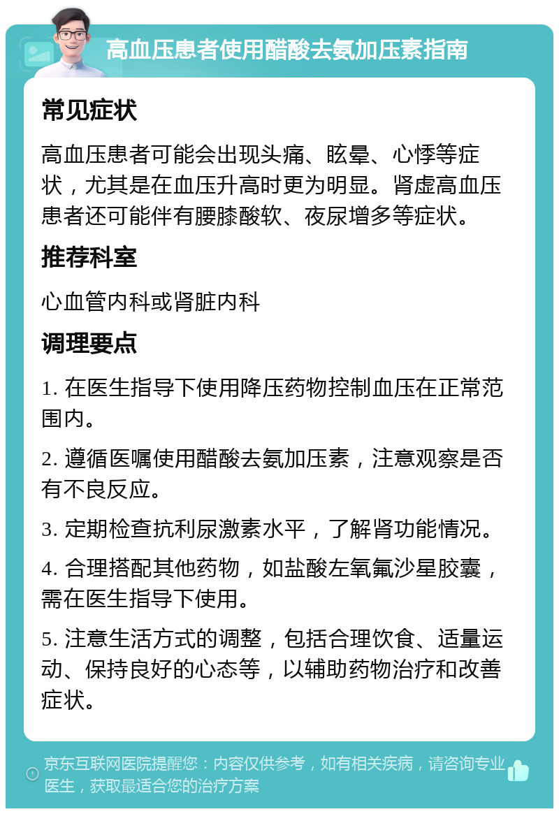 高血压患者使用醋酸去氨加压素指南 常见症状 高血压患者可能会出现头痛、眩晕、心悸等症状，尤其是在血压升高时更为明显。肾虚高血压患者还可能伴有腰膝酸软、夜尿增多等症状。 推荐科室 心血管内科或肾脏内科 调理要点 1. 在医生指导下使用降压药物控制血压在正常范围内。 2. 遵循医嘱使用醋酸去氨加压素，注意观察是否有不良反应。 3. 定期检查抗利尿激素水平，了解肾功能情况。 4. 合理搭配其他药物，如盐酸左氧氟沙星胶囊，需在医生指导下使用。 5. 注意生活方式的调整，包括合理饮食、适量运动、保持良好的心态等，以辅助药物治疗和改善症状。