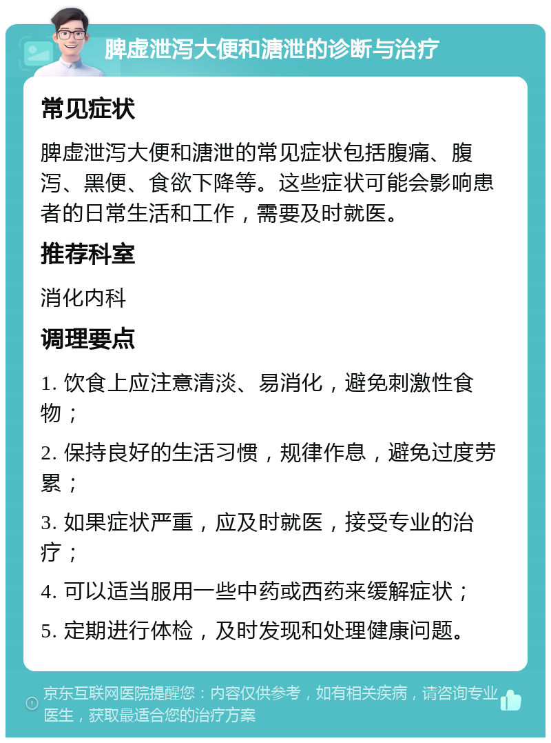 脾虚泄泻大便和溏泄的诊断与治疗 常见症状 脾虚泄泻大便和溏泄的常见症状包括腹痛、腹泻、黑便、食欲下降等。这些症状可能会影响患者的日常生活和工作，需要及时就医。 推荐科室 消化内科 调理要点 1. 饮食上应注意清淡、易消化，避免刺激性食物； 2. 保持良好的生活习惯，规律作息，避免过度劳累； 3. 如果症状严重，应及时就医，接受专业的治疗； 4. 可以适当服用一些中药或西药来缓解症状； 5. 定期进行体检，及时发现和处理健康问题。