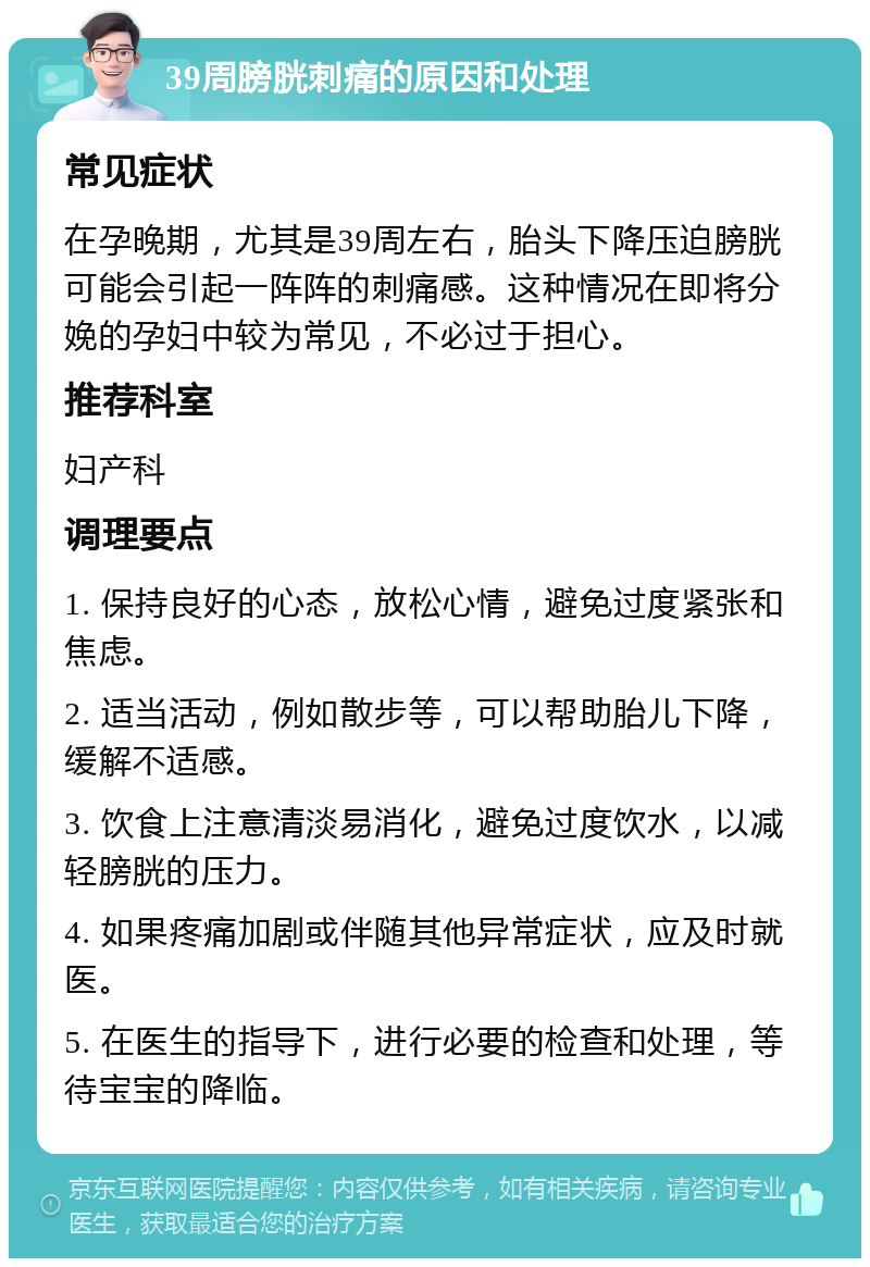 39周膀胱刺痛的原因和处理 常见症状 在孕晚期，尤其是39周左右，胎头下降压迫膀胱可能会引起一阵阵的刺痛感。这种情况在即将分娩的孕妇中较为常见，不必过于担心。 推荐科室 妇产科 调理要点 1. 保持良好的心态，放松心情，避免过度紧张和焦虑。 2. 适当活动，例如散步等，可以帮助胎儿下降，缓解不适感。 3. 饮食上注意清淡易消化，避免过度饮水，以减轻膀胱的压力。 4. 如果疼痛加剧或伴随其他异常症状，应及时就医。 5. 在医生的指导下，进行必要的检查和处理，等待宝宝的降临。