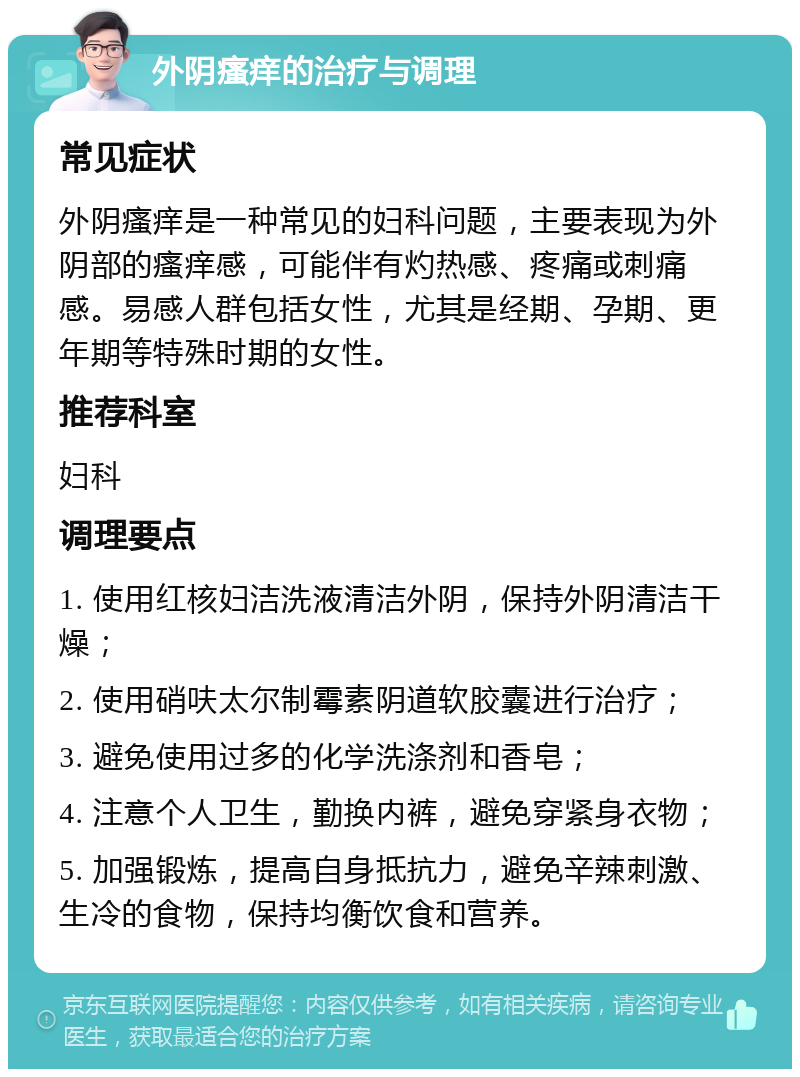 外阴瘙痒的治疗与调理 常见症状 外阴瘙痒是一种常见的妇科问题，主要表现为外阴部的瘙痒感，可能伴有灼热感、疼痛或刺痛感。易感人群包括女性，尤其是经期、孕期、更年期等特殊时期的女性。 推荐科室 妇科 调理要点 1. 使用红核妇洁洗液清洁外阴，保持外阴清洁干燥； 2. 使用硝呋太尔制霉素阴道软胶囊进行治疗； 3. 避免使用过多的化学洗涤剂和香皂； 4. 注意个人卫生，勤换内裤，避免穿紧身衣物； 5. 加强锻炼，提高自身抵抗力，避免辛辣刺激、生冷的食物，保持均衡饮食和营养。