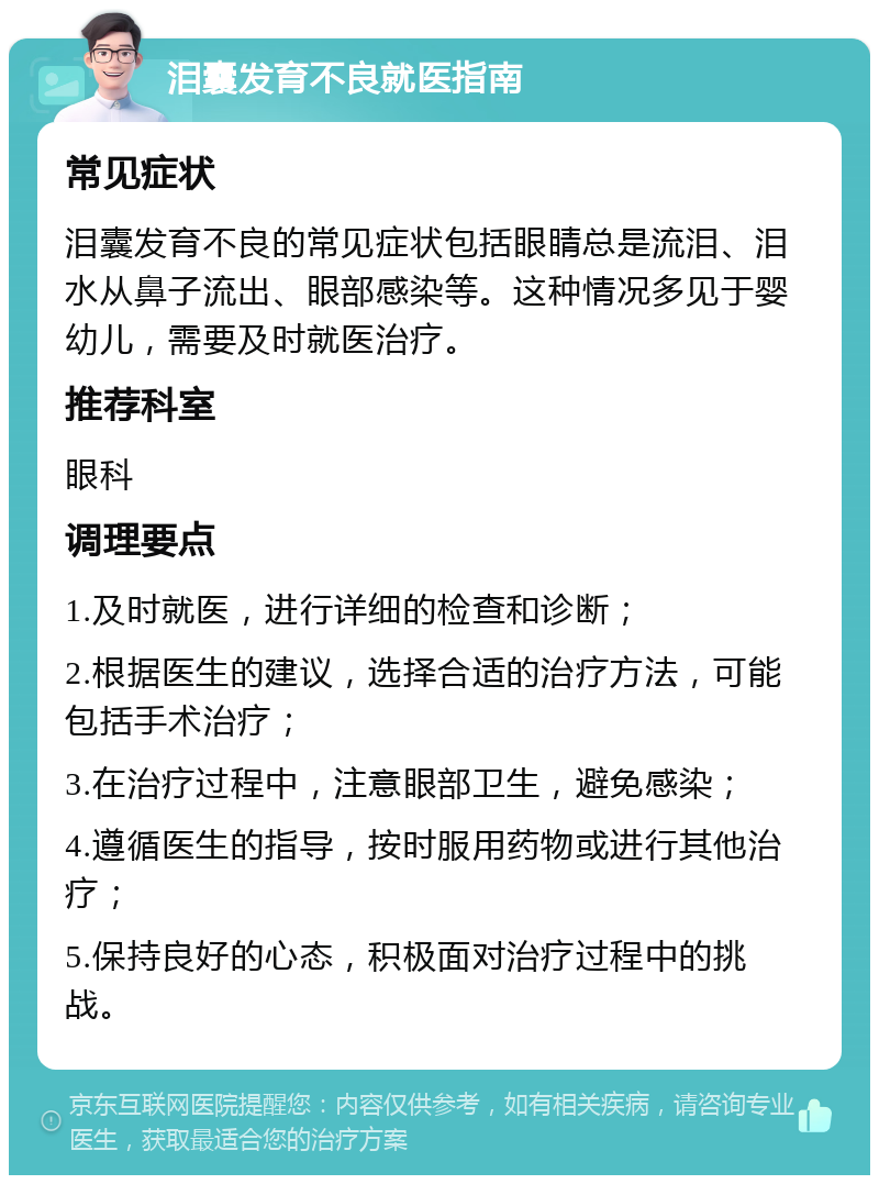 泪囊发育不良就医指南 常见症状 泪囊发育不良的常见症状包括眼睛总是流泪、泪水从鼻子流出、眼部感染等。这种情况多见于婴幼儿，需要及时就医治疗。 推荐科室 眼科 调理要点 1.及时就医，进行详细的检查和诊断； 2.根据医生的建议，选择合适的治疗方法，可能包括手术治疗； 3.在治疗过程中，注意眼部卫生，避免感染； 4.遵循医生的指导，按时服用药物或进行其他治疗； 5.保持良好的心态，积极面对治疗过程中的挑战。