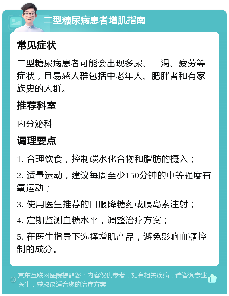 二型糖尿病患者增肌指南 常见症状 二型糖尿病患者可能会出现多尿、口渴、疲劳等症状，且易感人群包括中老年人、肥胖者和有家族史的人群。 推荐科室 内分泌科 调理要点 1. 合理饮食，控制碳水化合物和脂肪的摄入； 2. 适量运动，建议每周至少150分钟的中等强度有氧运动； 3. 使用医生推荐的口服降糖药或胰岛素注射； 4. 定期监测血糖水平，调整治疗方案； 5. 在医生指导下选择增肌产品，避免影响血糖控制的成分。