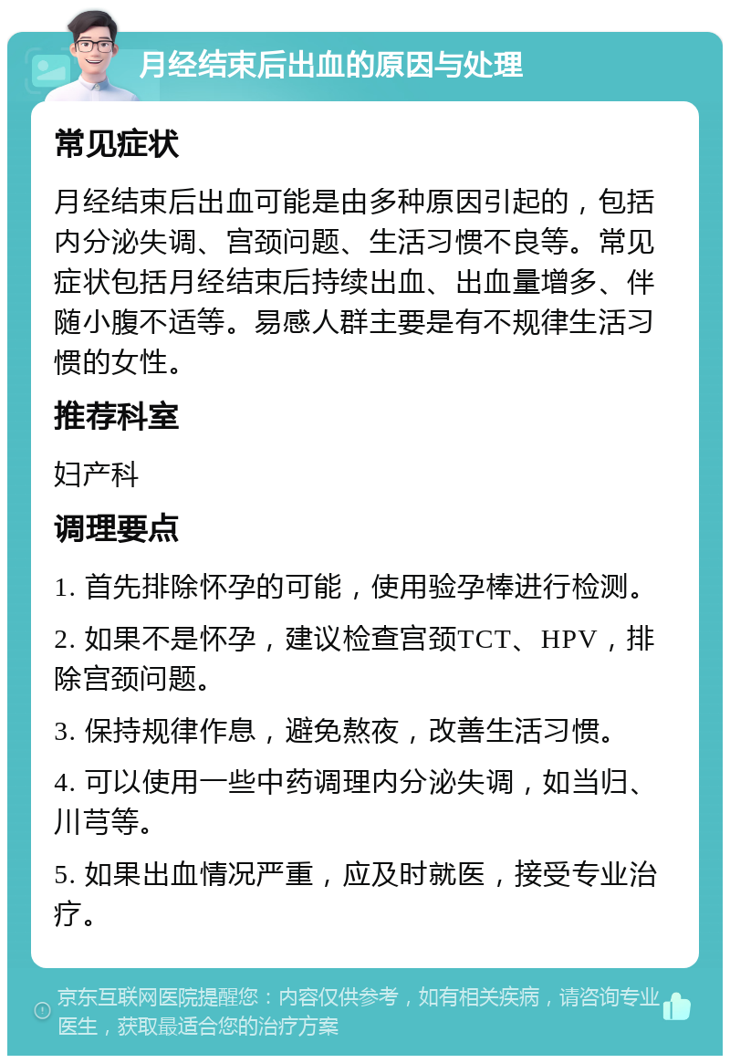 月经结束后出血的原因与处理 常见症状 月经结束后出血可能是由多种原因引起的，包括内分泌失调、宫颈问题、生活习惯不良等。常见症状包括月经结束后持续出血、出血量增多、伴随小腹不适等。易感人群主要是有不规律生活习惯的女性。 推荐科室 妇产科 调理要点 1. 首先排除怀孕的可能，使用验孕棒进行检测。 2. 如果不是怀孕，建议检查宫颈TCT、HPV，排除宫颈问题。 3. 保持规律作息，避免熬夜，改善生活习惯。 4. 可以使用一些中药调理内分泌失调，如当归、川芎等。 5. 如果出血情况严重，应及时就医，接受专业治疗。