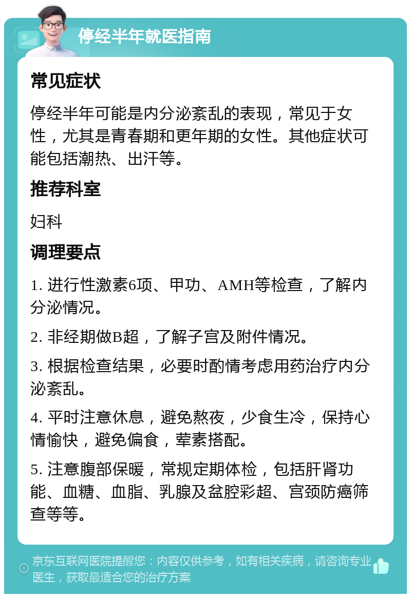 停经半年就医指南 常见症状 停经半年可能是内分泌紊乱的表现，常见于女性，尤其是青春期和更年期的女性。其他症状可能包括潮热、出汗等。 推荐科室 妇科 调理要点 1. 进行性激素6项、甲功、AMH等检查，了解内分泌情况。 2. 非经期做B超，了解子宫及附件情况。 3. 根据检查结果，必要时酌情考虑用药治疗内分泌紊乱。 4. 平时注意休息，避免熬夜，少食生冷，保持心情愉快，避免偏食，荤素搭配。 5. 注意腹部保暖，常规定期体检，包括肝肾功能、血糖、血脂、乳腺及盆腔彩超、宫颈防癌筛查等等。